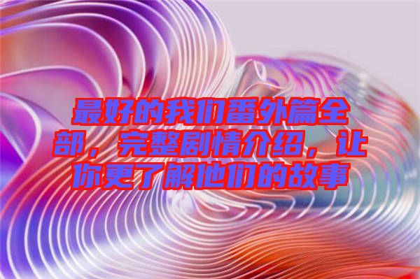 最好的我們番外篇全部，完整劇情介紹，讓你更了解他們的故事