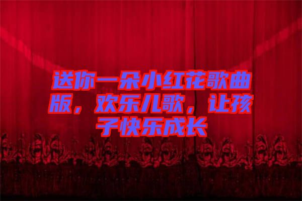 送你一朵小紅花歌曲版，歡樂兒歌，讓孩子快樂成長(zhǎng)