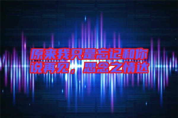 原來我只是忘記和你說再見，思念之情達(dá)