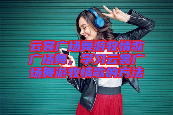 云裳廣場舞游牧情歌廣場舞，學(xué)習(xí)云裳廣場舞游牧情歌的方法