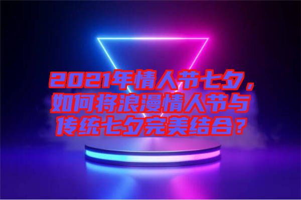 2021年情人節(jié)七夕，如何將浪漫情人節(jié)與傳統(tǒng)七夕完美結(jié)合？