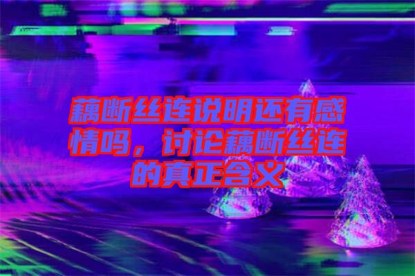 藕斷絲連說(shuō)明還有感情嗎，討論藕斷絲連的真正含義