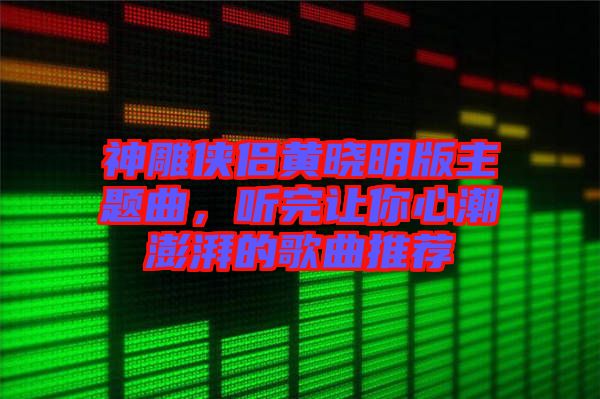 神雕俠侶黃曉明版主題曲，聽完讓你心潮澎湃的歌曲推薦
