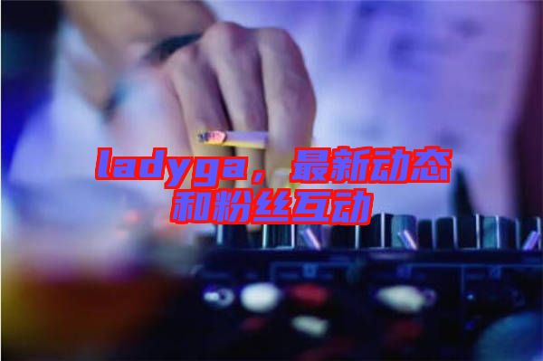 ladyga，最新動態(tài)和粉絲互動