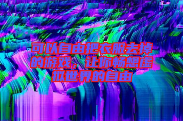 可以自由把衣服去掉的游戲，讓你暢想虛擬世界的自由