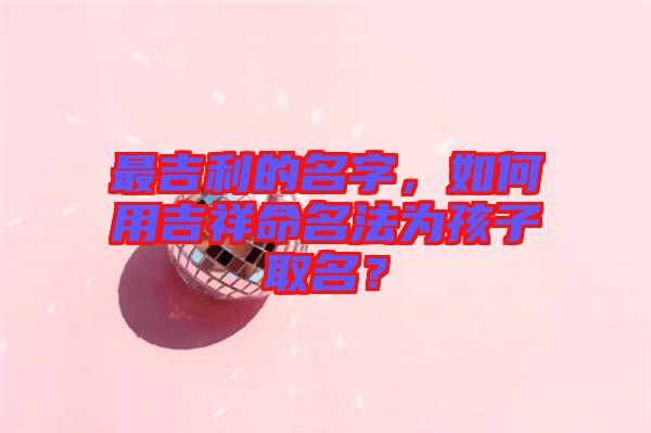 最吉利的名字，如何用吉祥命名法為孩子取名？