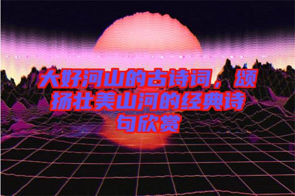 大好河山的古詩詞，頌揚(yáng)壯美山河的經(jīng)典詩句欣賞