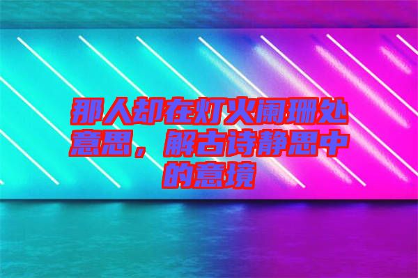 那人卻在燈火闌珊處意思，解古詩靜思中的意境