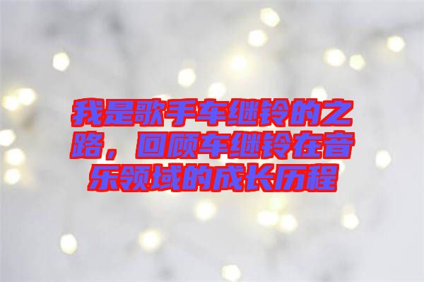 我是歌手車(chē)?yán)^鈴的之路，回顧車(chē)?yán)^鈴在音樂(lè)領(lǐng)域的成長(zhǎng)歷程