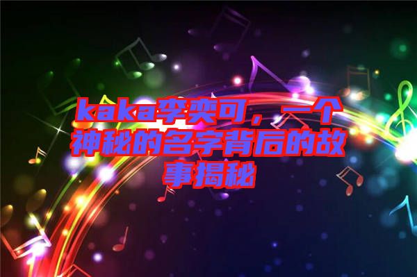 kaka李奕可，一個(gè)神秘的名字背后的故事揭秘
