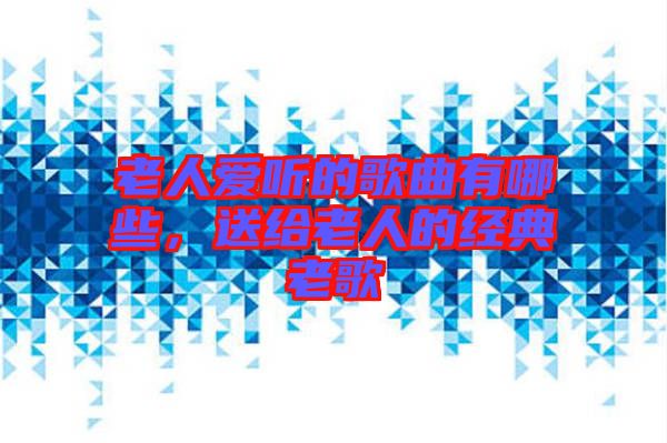 老人愛聽的歌曲有哪些，送給老人的經(jīng)典老歌