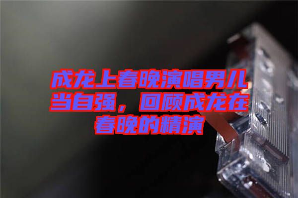 成龍上春晚演唱男兒當(dāng)自強，回顧成龍在春晚的精演