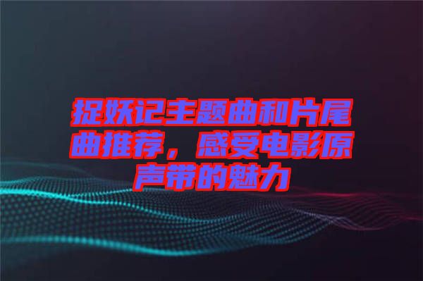 捉妖記主題曲和片尾曲推薦，感受電影原聲帶的魅力