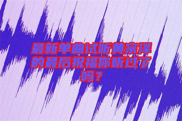 最新單曲試聽黃宗澤的最后祝福你聽過了嗎？