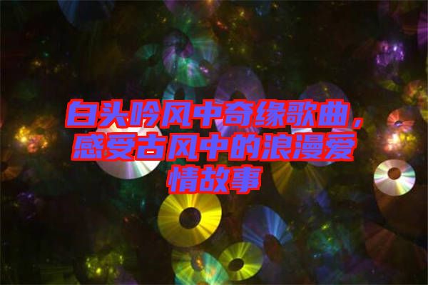 白頭吟風(fēng)中奇緣歌曲，感受古風(fēng)中的浪漫愛(ài)情故事