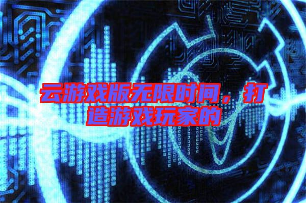 云游戲版無限時間，打造游戲玩家的