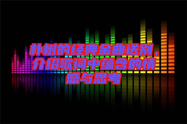 樸樹的經(jīng)典金曲送別，介紹歌詞中蘊(yùn)含的情感與思考