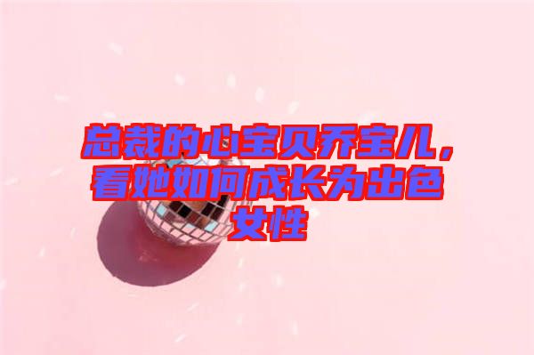 總裁的心寶貝喬寶兒，看她如何成長(zhǎng)為出色女性