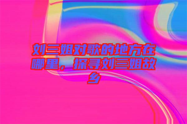 劉三姐對歌的地方在哪里，探尋劉三姐故鄉(xiāng)