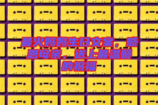 最火媽媽生日文案，感恩母親，送上最溫馨的祝福