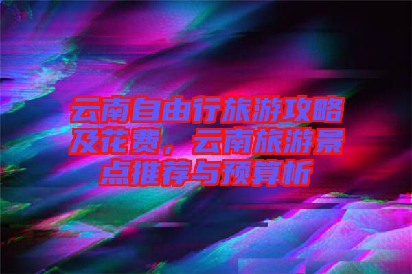 云南自由行旅游攻略及花費，云南旅游景點推薦與預算析