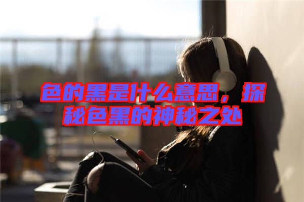 色的黑是什么意思，探秘色黑的神秘之處