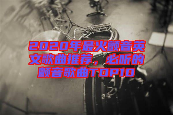 2020年最火顫音英文歌曲推薦，必聽(tīng)的顫音歌曲TOP10