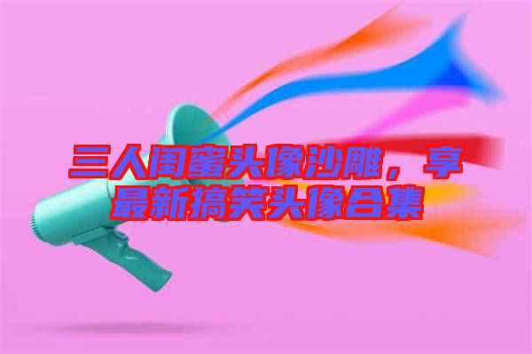 三人閨蜜頭像沙雕，享最新搞笑頭像合集