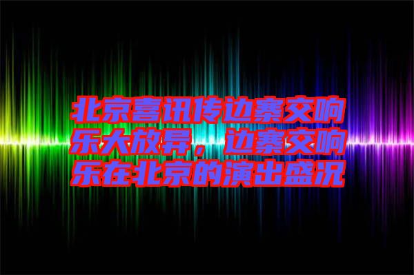北京喜訊傳邊寨交響樂大放異，邊寨交響樂在北京的演出盛況