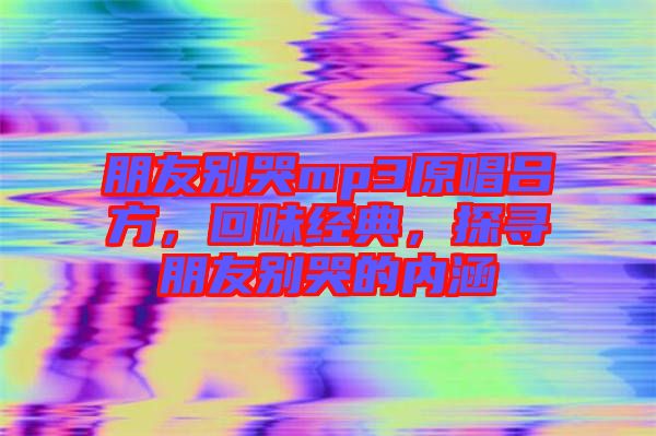 朋友別哭mp3原唱呂方，回味經(jīng)典，探尋朋友別哭的內(nèi)涵