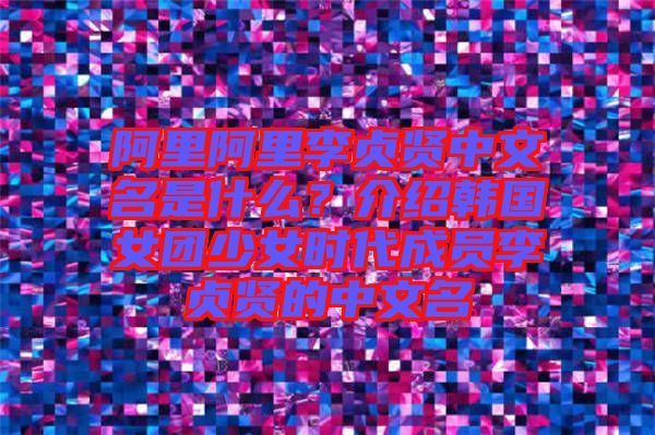 阿里阿里李貞賢中文名是什么？介紹韓國女團少女時代成員李貞賢的中文名