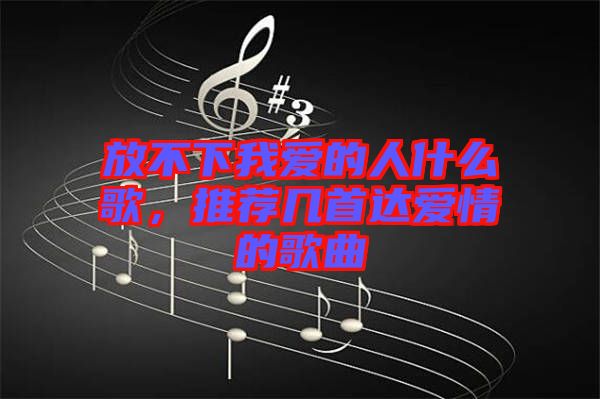 放不下我愛的人什么歌，推薦幾首達愛情的歌曲