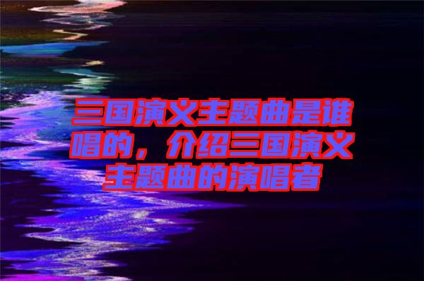 三國演義主題曲是誰唱的，介紹三國演義主題曲的演唱者