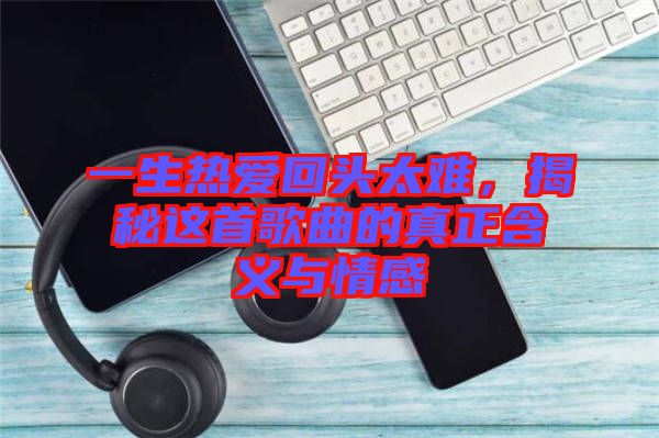 一生熱愛回頭太難，揭秘這首歌曲的真正含義與情感