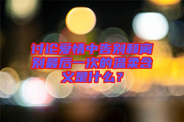 討論愛情中告別和離別最后一次的溫柔含義是什么？