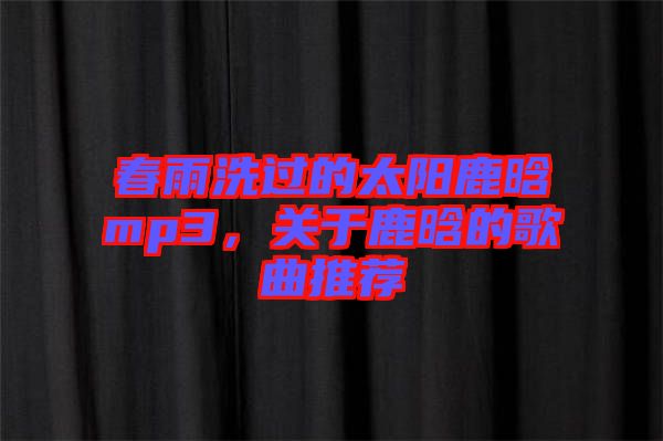 春雨洗過(guò)的太陽(yáng)鹿晗mp3，關(guān)于鹿晗的歌曲推薦