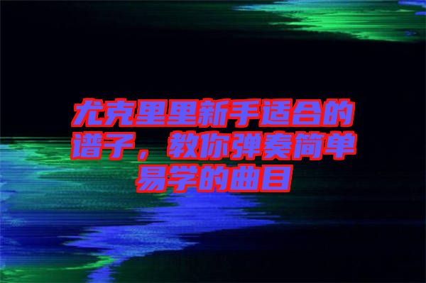 尤克里里新手適合的譜子，教你彈奏簡單易學(xué)的曲目