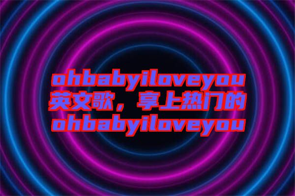 ohbabyiloveyou英文歌，享上熱門的ohbabyiloveyou