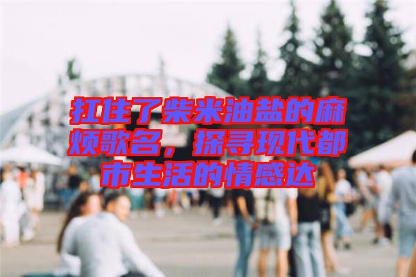 扛住了柴米油鹽的麻煩歌名，探尋現(xiàn)代都市生活的情感達(dá)