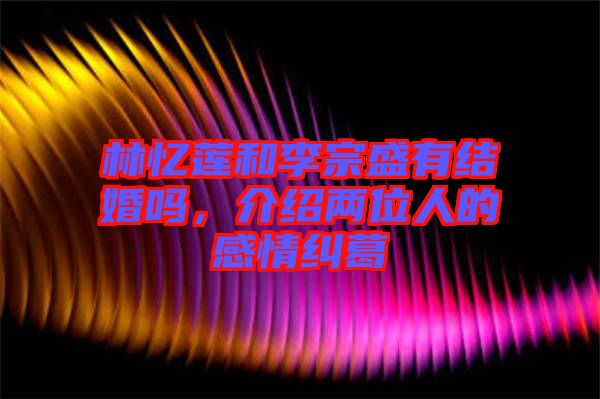 林憶蓮和李宗盛有結(jié)婚嗎，介紹兩位人的感情糾葛
