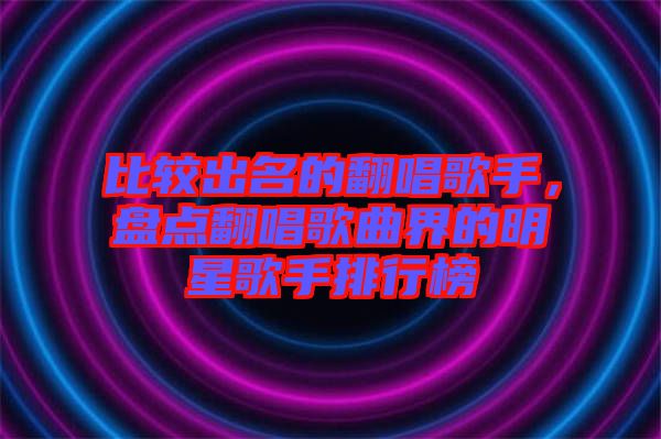 比較出名的翻唱歌手，盤點(diǎn)翻唱歌曲界的明星歌手排行榜