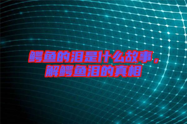 鱷魚的淚是什么故事，解鱷魚淚的真相