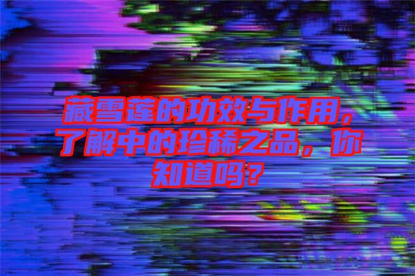 藏雪蓮的功效與作用，了解中的珍稀之品，你知道嗎？