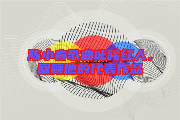 陳小春歌曲叱咤紅人，回顧他的代表作品