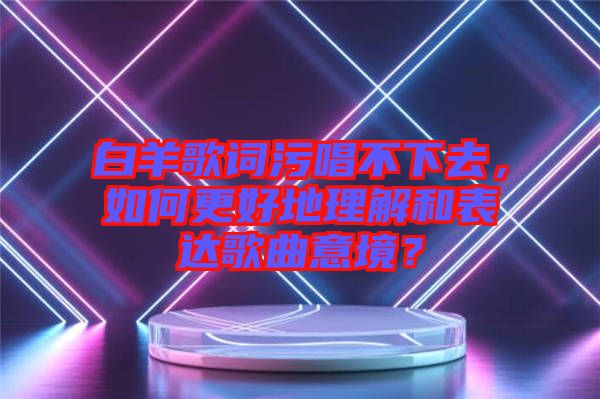 白羊歌詞污唱不下去，如何更好地理解和表達(dá)歌曲意境？