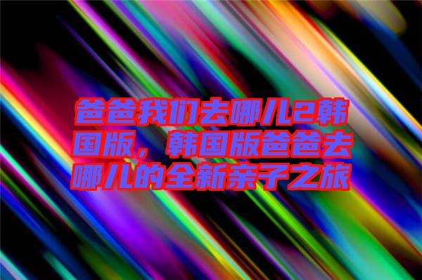 爸爸我們?nèi)ツ膬?韓國(guó)版，韓國(guó)版爸爸去哪兒的全新親子之旅