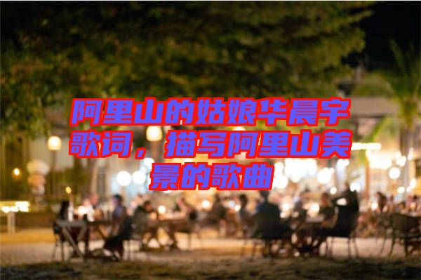 阿里山的姑娘華晨宇歌詞，描寫阿里山美景的歌曲