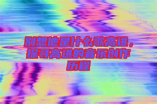 別想他是什么歌高進(jìn)，探尋高進(jìn)的音樂(lè)創(chuàng)作歷程