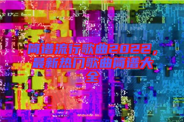 簡(jiǎn)譜流行歌曲2022，最新熱門(mén)歌曲簡(jiǎn)譜大全