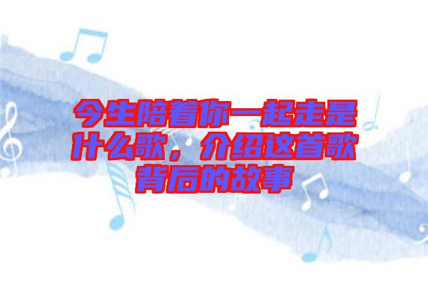 今生陪著你一起走是什么歌，介紹這首歌背后的故事